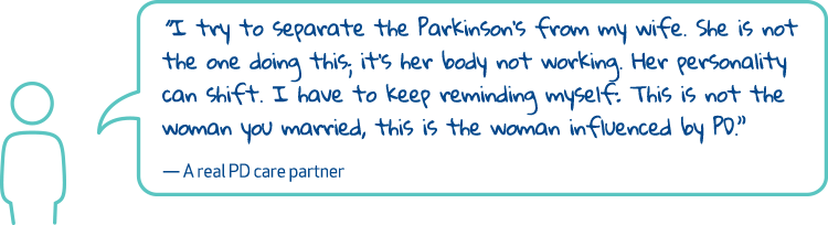 'I try to separate the Parkinson's from my wife. She is not the one doing this, it's her body not working. Her personality can shift. I have to keep reminding myself: This is not the woman you married, this is the woman influenced by PD.' - A real PD care partner