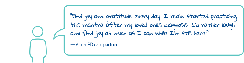 'Find joy and gratitude every day. I really started practicing this mantra after my loved one's diagnosis. I'd rather laugh and find joy as much as I can while I'm still here.' - A real PD care partner